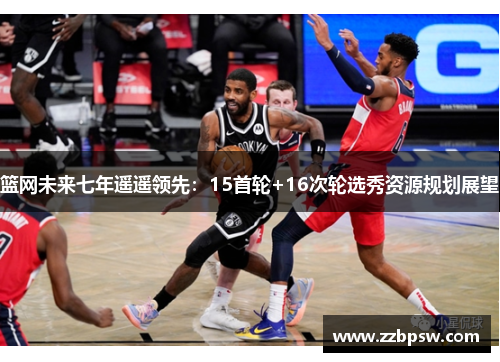 篮网未来七年遥遥领先：15首轮+16次轮选秀资源规划展望